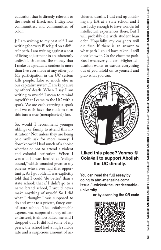 education thatis directly relevant to the needs of Black and Indigenous communities, and communities of color:  J: 1 am writing to my past slf. T am writing for every Black girl on  difi- cult path. T am writing against a cost of living adjustment in an inherently unlivable situation. The money that T make as a geaduate student is more than ’ve ever made at any other job. My participation in the UC system Kills people. Like so much else in our capitalist system, T am kept alive by others’death. When I say I am writing to myself, | mean to remind myself that I came to the UC with a spark We are each carrying a spark and we each have the tools to tum this into 2 true (metaphorical) fire.  So, would T recommend younger siblings or family to attend this in- stitution? Not unless they are being paid well; ask for more money! 1 don’ know if  had much ofa choice whether or ot to attend a violent and colonial institution. When 1 was a kid 1 was labeled as “college bound,” which sounded great to my parents who never had that oppor- tunity. As T got older, I was expliccly told that T could *do better” than a state school: that if 1 didn’ go to a name brand school, T would never make anything of myself. So 1 did what T thought I was supposed to do and went to a private, fancy; out- of-state school. The unfathomable expense was supposed to pay offlat- er. Instead, it almost killed me and T dropped out. It did kill some of my peers; the school had a high suicide rate and a suspicious amount of  cidental deaths. T did end up finsh- ing my BA at a state school and T was lucky enough to have wonderful intellectual experiences there. But 1 will probably die with student loan debr. Hopeully, my cosigners will die first. If there is an answer to what path 1 could have taken, I still don’t know it. Go the cheapest path. Steal whatever you can. Higher ed- ucation wants o extract everything out of you. Hold on to yourself and grab what you can.  Liked this piece? Venmo @ Coladall to support Abolish the UC directly.  You can read the full essay by going fo atm-magazine.com/ issue-1-wicked/the-irredeemable- university  or by scanning the QR code  ‘SHL8H SILSH SUTLEH SILEH SUTLEH SILSH SUTLEH SHILSH SUILEH SHILSH SUILEH SHILGH SUILEH SHILGH SUILGH SHILGH SUILGH SHIBH SUILGH  & 